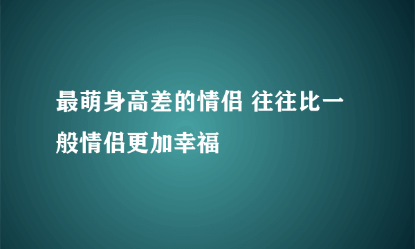 最萌身高差的情侣 往往比一般情侣更加幸福