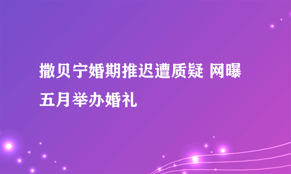 撒贝宁婚期推迟遭质疑 网曝五月举办婚礼