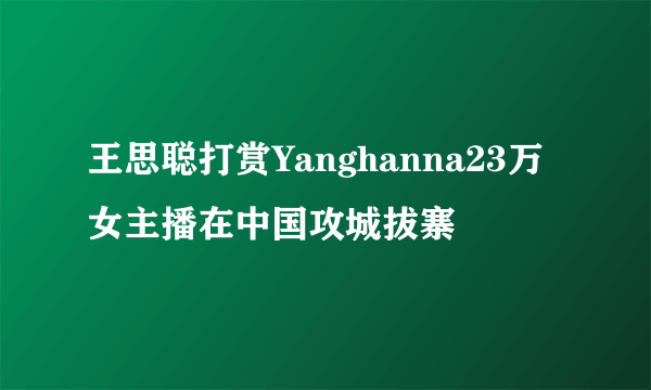 王思聪打赏Yanghanna23万 女主播在中国攻城拔寨