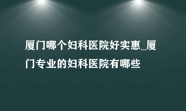 厦门哪个妇科医院好实惠_厦门专业的妇科医院有哪些