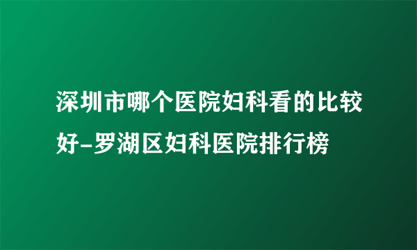 深圳市哪个医院妇科看的比较好-罗湖区妇科医院排行榜