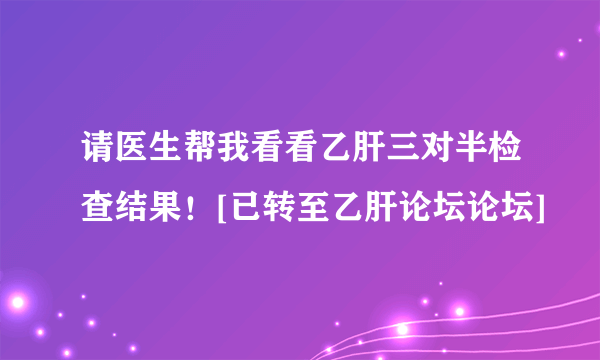 请医生帮我看看乙肝三对半检查结果！[已转至乙肝论坛论坛]