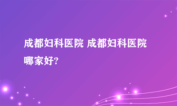 成都妇科医院 成都妇科医院哪家好?