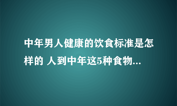 中年男人健康的饮食标准是怎样的 人到中年这5种食物宜多吃_