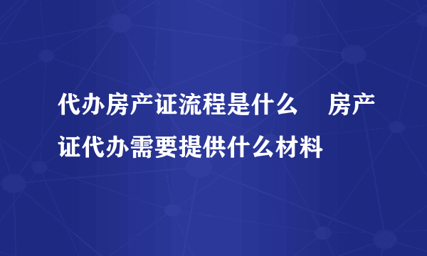 代办房产证流程是什么    房产证代办需要提供什么材料