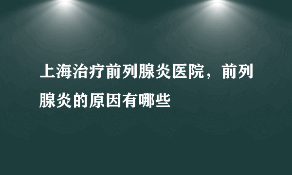 上海治疗前列腺炎医院，前列腺炎的原因有哪些