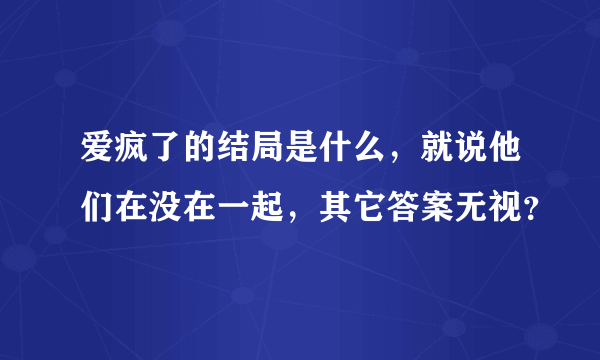 爱疯了的结局是什么，就说他们在没在一起，其它答案无视？