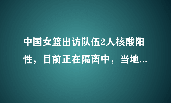 中国女篮出访队伍2人核酸阳性，目前正在隔离中，当地的疫情情况如何？