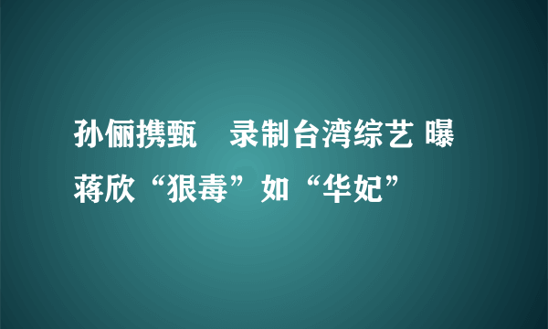 孙俪携甄嬛录制台湾综艺 曝蒋欣“狠毒”如“华妃”