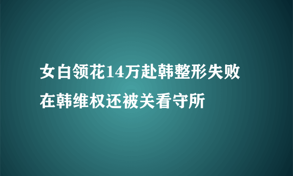 女白领花14万赴韩整形失败 在韩维权还被关看守所