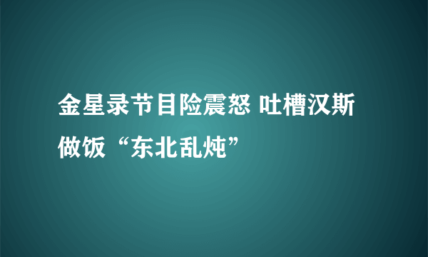 金星录节目险震怒 吐槽汉斯做饭“东北乱炖”