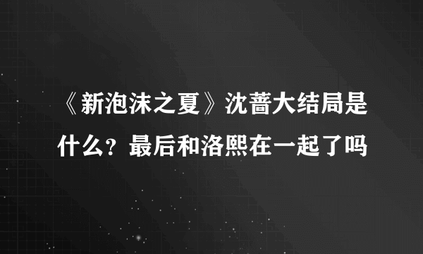 《新泡沫之夏》沈蔷大结局是什么？最后和洛熙在一起了吗