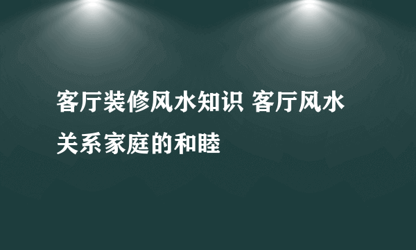 客厅装修风水知识 客厅风水关系家庭的和睦