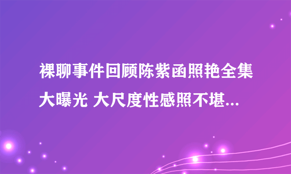 裸聊事件回顾陈紫函照艳全集大曝光 大尺度性感照不堪入目-知性