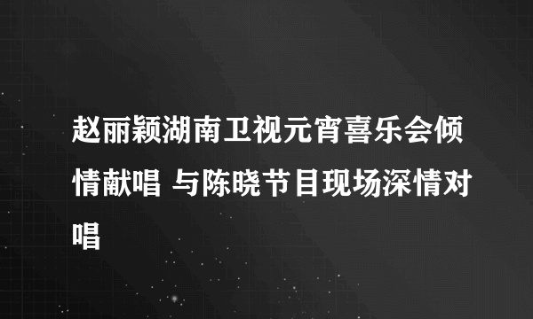 赵丽颖湖南卫视元宵喜乐会倾情献唱 与陈晓节目现场深情对唱