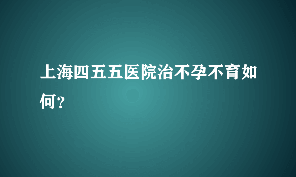 上海四五五医院治不孕不育如何？