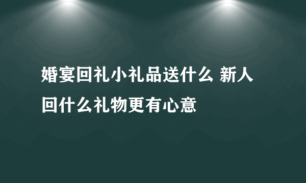 婚宴回礼小礼品送什么 新人回什么礼物更有心意