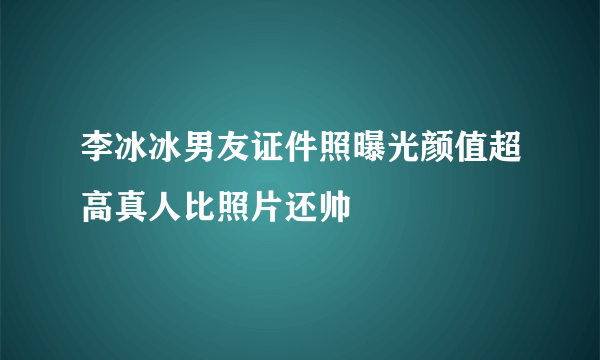 李冰冰男友证件照曝光颜值超高真人比照片还帅