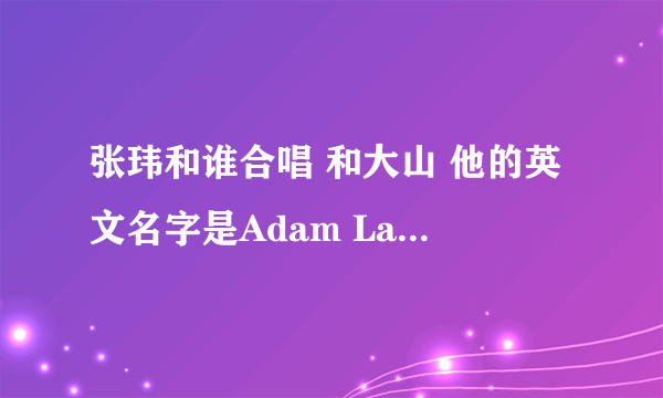 张玮和谁合唱 和大山 他的英文名字是Adam Lambert