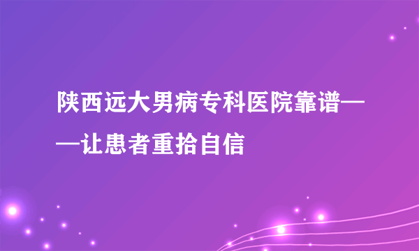 陕西远大男病专科医院靠谱——让患者重拾自信