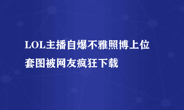 LOL主播自爆不雅照博上位 套图被网友疯狂下载