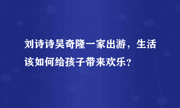 刘诗诗吴奇隆一家出游，生活该如何给孩子带来欢乐？