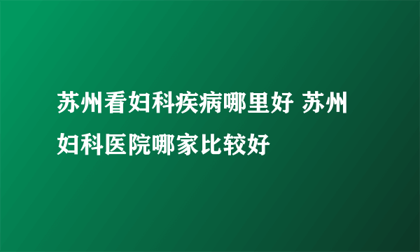 苏州看妇科疾病哪里好 苏州妇科医院哪家比较好