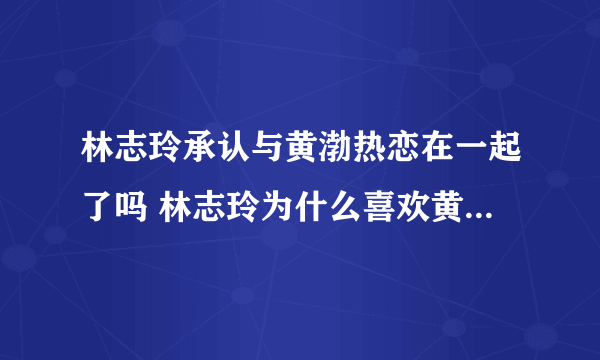 林志玲承认与黄渤热恋在一起了吗 林志玲为什么喜欢黄渤是炒作吗