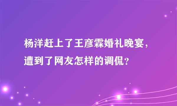 杨洋赶上了王彦霖婚礼晚宴，遭到了网友怎样的调侃？