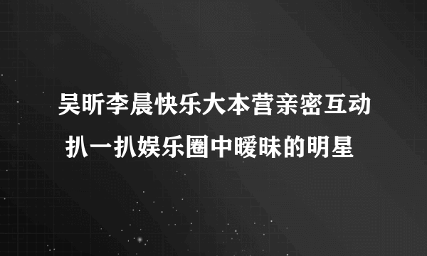 吴昕李晨快乐大本营亲密互动 扒一扒娱乐圈中暧昧的明星