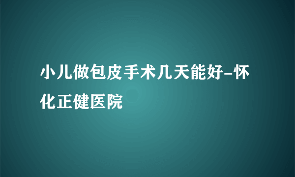 小儿做包皮手术几天能好-怀化正健医院