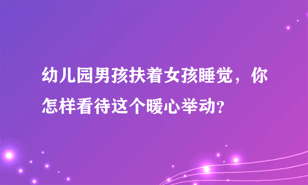 幼儿园男孩扶着女孩睡觉，你怎样看待这个暖心举动？