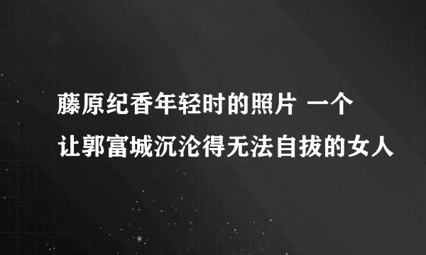 藤原纪香年轻时的照片 一个让郭富城沉沦得无法自拔的女人