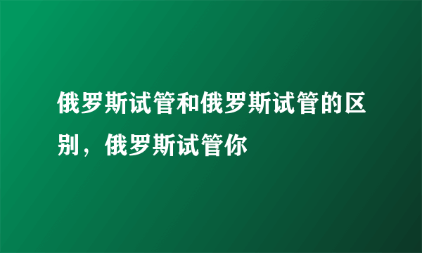 俄罗斯试管和俄罗斯试管的区别，俄罗斯试管你