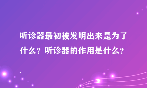 听诊器最初被发明出来是为了什么？听诊器的作用是什么？