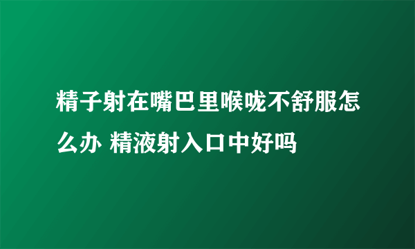 精子射在嘴巴里喉咙不舒服怎么办 精液射入口中好吗