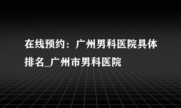 在线预约：广州男科医院具体排名_广州市男科医院