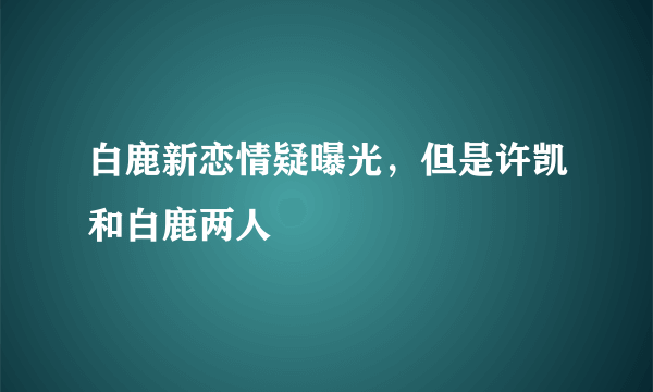 白鹿新恋情疑曝光，但是许凯和白鹿两人