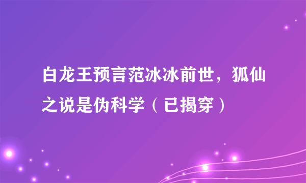 白龙王预言范冰冰前世，狐仙之说是伪科学（已揭穿）