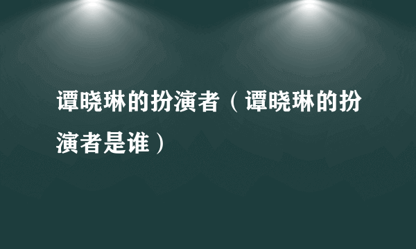 谭晓琳的扮演者（谭晓琳的扮演者是谁）