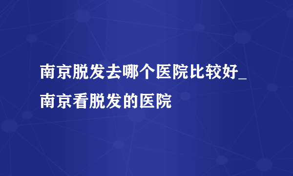 南京脱发去哪个医院比较好_南京看脱发的医院