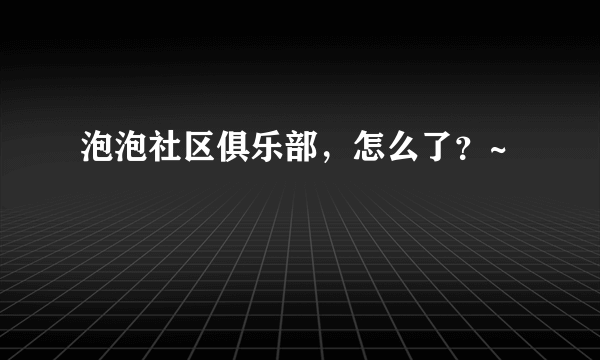 泡泡社区俱乐部，怎么了？~