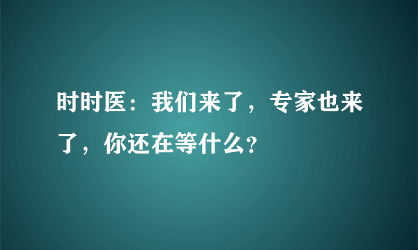 时时医：我们来了，专家也来了，你还在等什么？