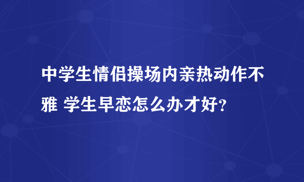 中学生情侣操场内亲热动作不雅 学生早恋怎么办才好？