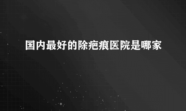 国内最好的除疤痕医院是哪家