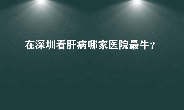 在深圳看肝病哪家医院最牛？