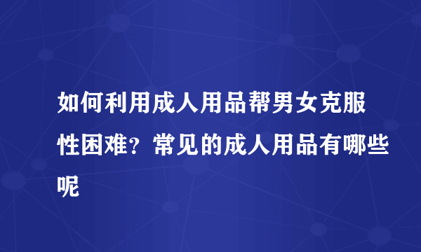 如何利用成人用品帮男女克服性困难？常见的成人用品有哪些呢