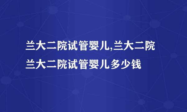 兰大二院试管婴儿,兰大二院 兰大二院试管婴儿多少钱