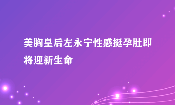 美胸皇后左永宁性感挺孕肚即将迎新生命