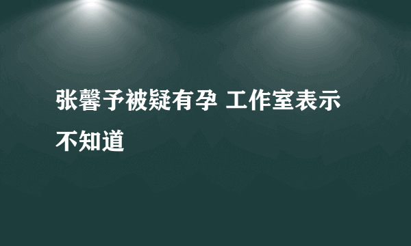 张馨予被疑有孕 工作室表示不知道